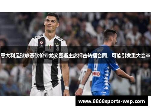 意大利足球联赛砍价？尤文图斯主席抨击转播合同，可能引发重大变革